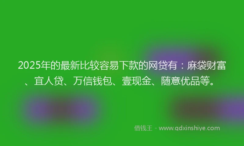 2025年的最新比较容易下款的网贷有：麻袋财富、宜人贷、万信钱包、壹现金、随意优品等。