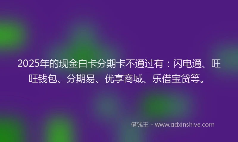 2025年的现金白卡分期卡不通过有：闪电通、旺旺钱包、分期易、优享商城、乐借宝贷等。