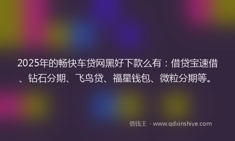 2025年的畅快车贷网黑好下款么有：借贷宝速借、钻石分期、飞鸟贷、福星钱包、微粒分期等。