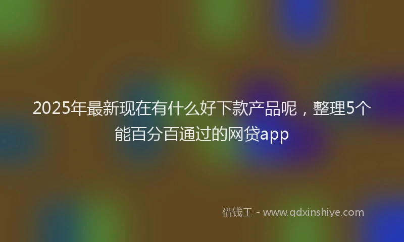 2025年最新现在有什么好下款产品呢，整理5个能百分百通过的网贷app