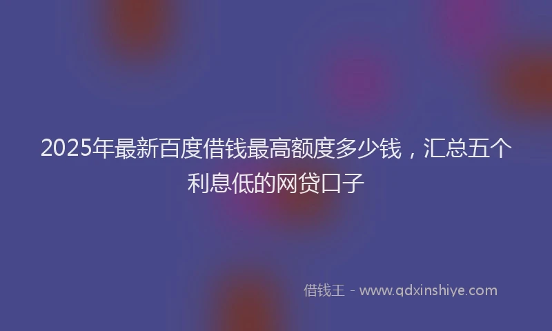 2025年最新百度借钱最高额度多少钱，汇总五个利息低的网贷口子