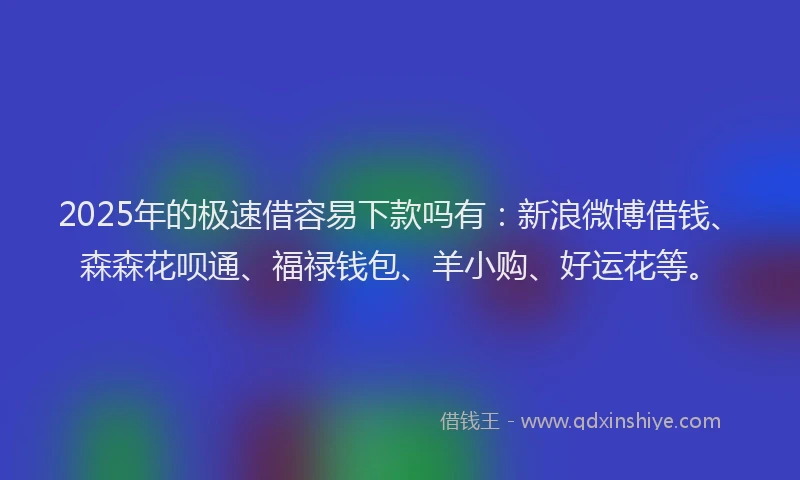 2025年的极速借容易下款吗有：新浪微博借钱、森森花呗通、福禄钱包、羊小购、好运花等。