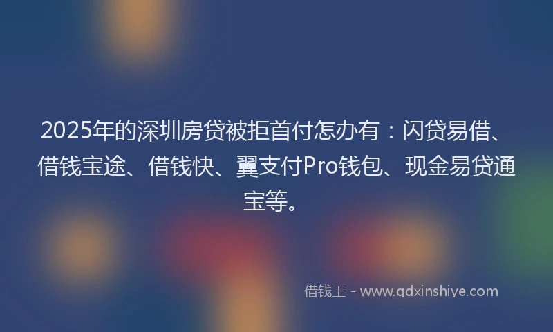 2025年的深圳房贷被拒首付怎办有：闪贷易借、借钱宝途、借钱快、翼支付Pro钱包、现金易贷通宝等。
