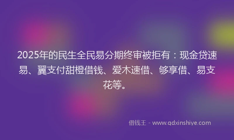 2025年的民生全民易分期终审被拒有：现金贷速易、翼支付甜橙借钱、爱木速借、够享借、易支花等。