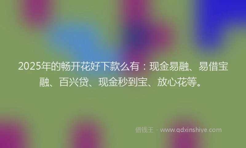 2025年的畅开花好下款么有：现金易融、易借宝融、百兴贷、现金秒到宝、放心花等。