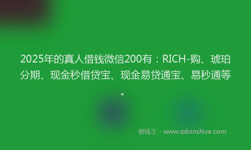 2025年的真人借钱微信200有：RICH-购、琥珀分期、现金秒借贷宝、现金易贷通宝、易秒通等。