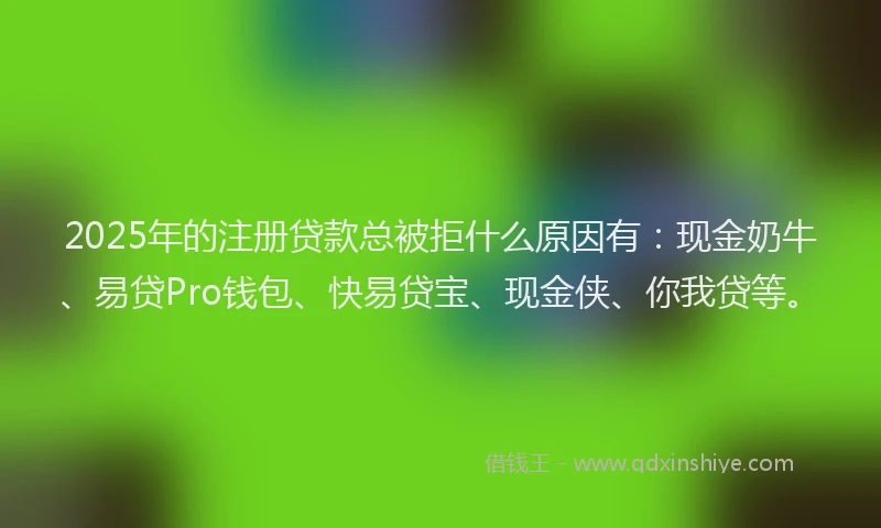 2025年的注册贷款总被拒什么原因有：现金奶牛、易贷Pro钱包、快易贷宝、现金侠、你我贷等。