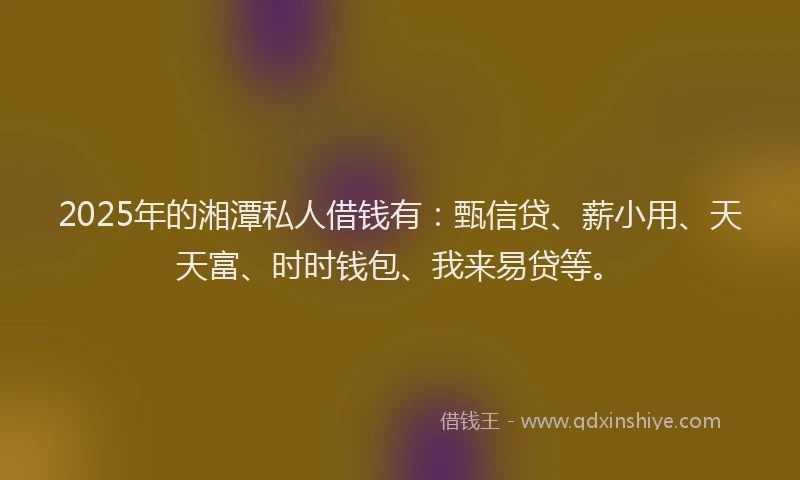 2025年的湘潭私人借钱有：甄信贷、薪小用、天天富、时时钱包、我来易贷等。