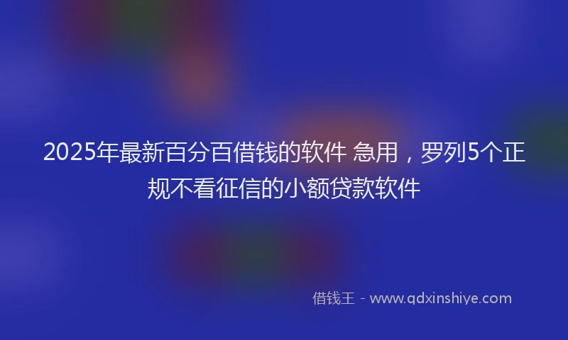 2025年最新百分百借钱的软件 急用，罗列5个正规不看征信的小额贷款软件