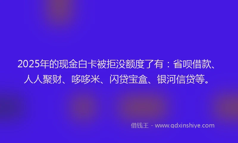 2025年的现金白卡被拒没额度了有：省呗借款、人人聚财、哆哆米、闪贷宝盒、银河信贷等。
