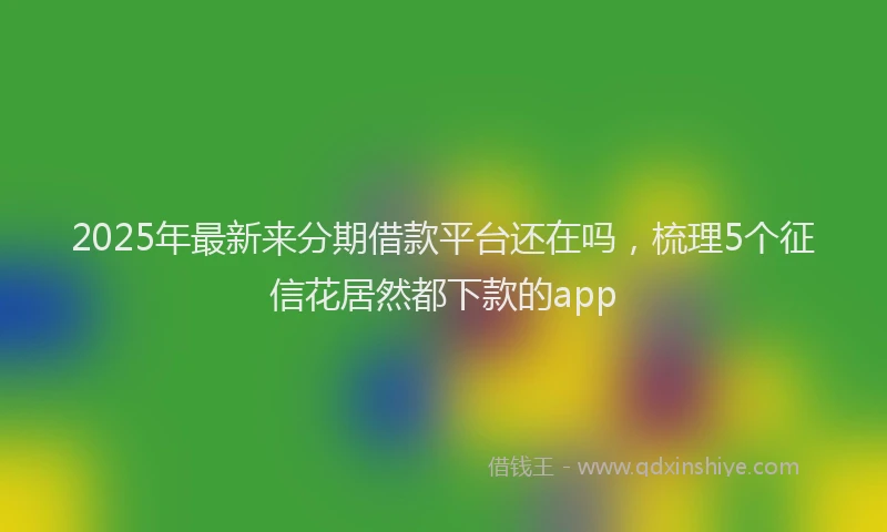 2025年最新来分期借款平台还在吗，梳理5个征信花居然都下款的app