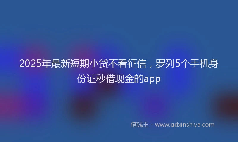 2025年最新短期小贷不看征信，罗列5个手机身份证秒借现金的app