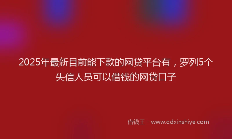 2025年最新目前能下款的网贷平台有，罗列5个失信人员可以借钱的网贷口子