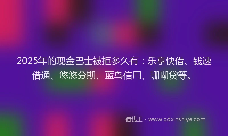 2025年的现金巴士被拒多久有：乐享快借、钱速借通、悠悠分期、蓝鸟信用、珊瑚贷等。