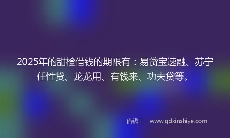 2025年的甜橙借钱的期限有：易贷宝速融、苏宁任性贷、龙龙用、有钱来、功夫贷等。