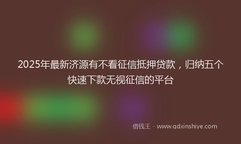2025年最新济源有不看征信抵押贷款，归纳五个快速下款无视征信的平台