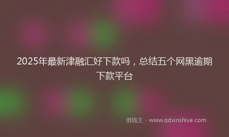 2025年最新津融汇好下款吗，总结五个网黑逾期下款平台