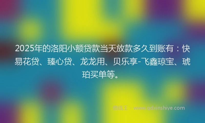 2025年的洛阳小额贷款当天放款多久到账有：快易花贷、臻心贷、龙龙用、贝乐享-飞鑫琼宝、琥珀买单等。