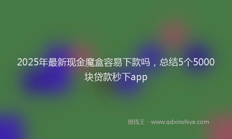 2025年最新现金魔盒容易下款吗，总结5个5000块贷款秒下app