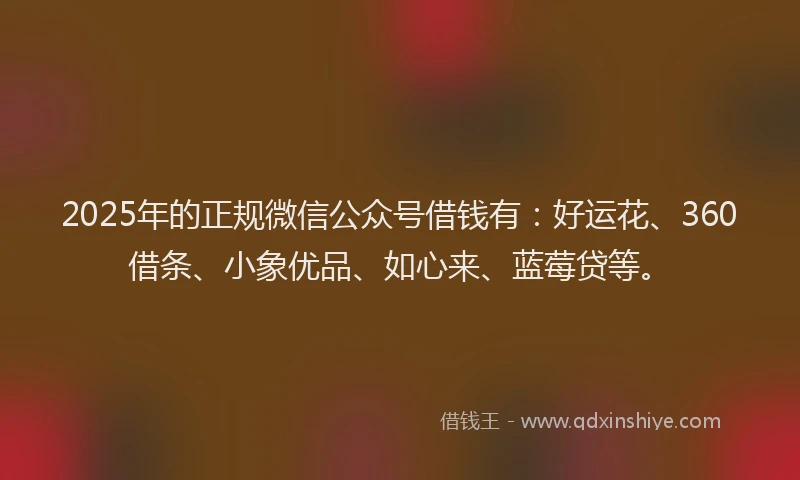 2025年的正规微信公众号借钱有：好运花、360借条、小象优品、如心来、蓝莓贷等。