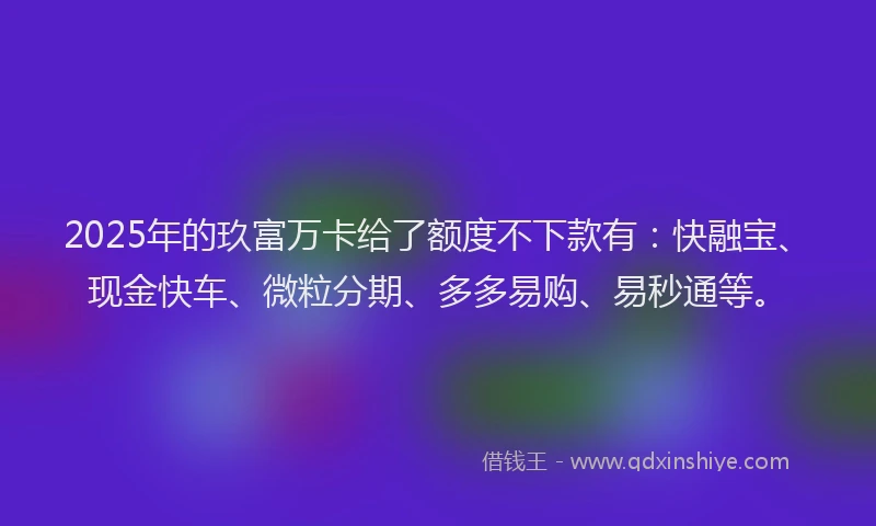 2025年的玖富万卡给了额度不下款有：快融宝、现金快车、微粒分期、多多易购、易秒通等。