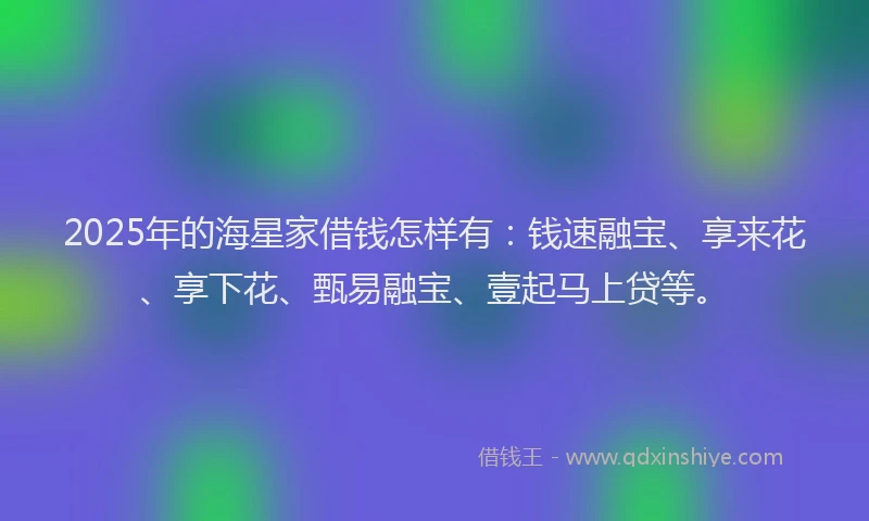 2025年的海星家借钱怎样有：钱速融宝、享来花、享下花、甄易融宝、壹起马上贷等。