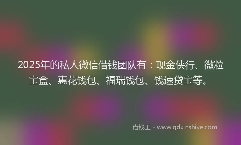 2025年的私人微信借钱团队有：现金侠行、微粒宝盒、惠花钱包、福瑞钱包、钱速贷宝等。