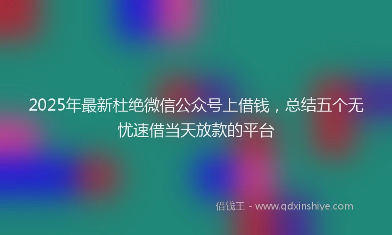 2025年最新杜绝微信公众号上借钱，总结五个无忧速借当天放款的平台