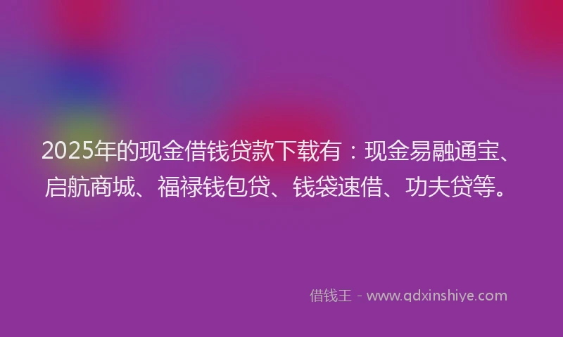 2025年的现金借钱贷款下载有：现金易融通宝、启航商城、福禄钱包贷、钱袋速借、功夫贷等。