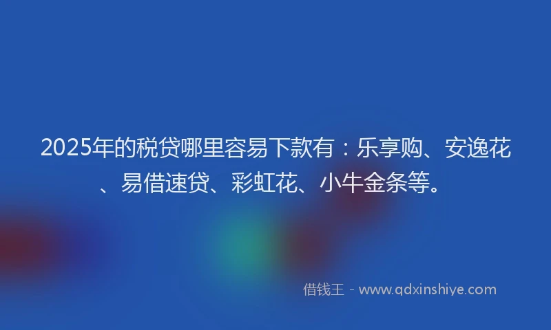 2025年的税贷哪里容易下款有：乐享购、安逸花、易借速贷、彩虹花、小牛金条等。