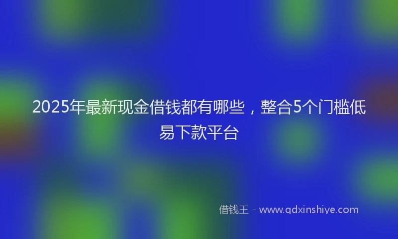 2025年最新现金借钱都有哪些，整合5个门槛低易下款平台