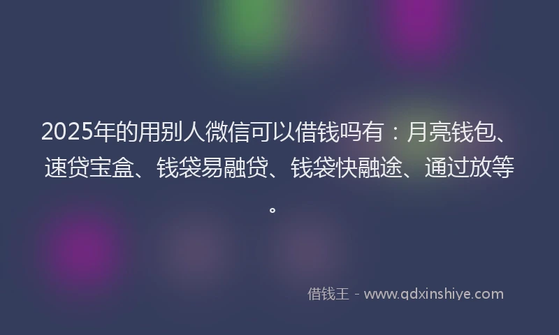 2025年的用别人微信可以借钱吗有：月亮钱包、速贷宝盒、钱袋易融贷、钱袋快融途、通过放等。
