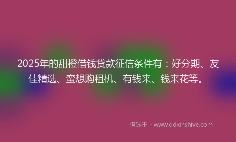 2025年的甜橙借钱贷款征信条件有：好分期、友佳精选、蛮想购租机、有钱来、钱来花等。