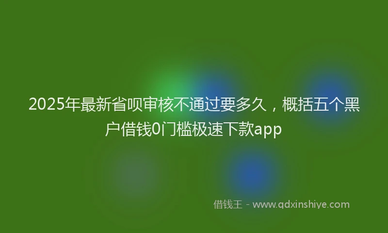 2025年最新省呗审核不通过要多久，概括五个黑户借钱0门槛极速下款app