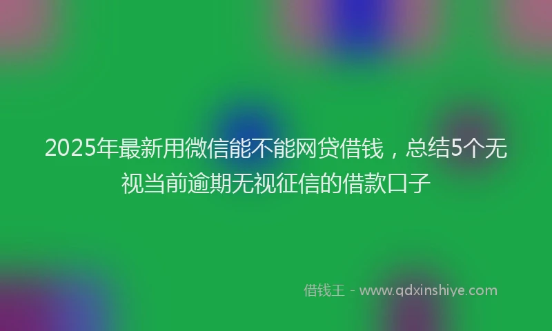 2025年最新用微信能不能网贷借钱，总结5个无视当前逾期无视征信的借款口子