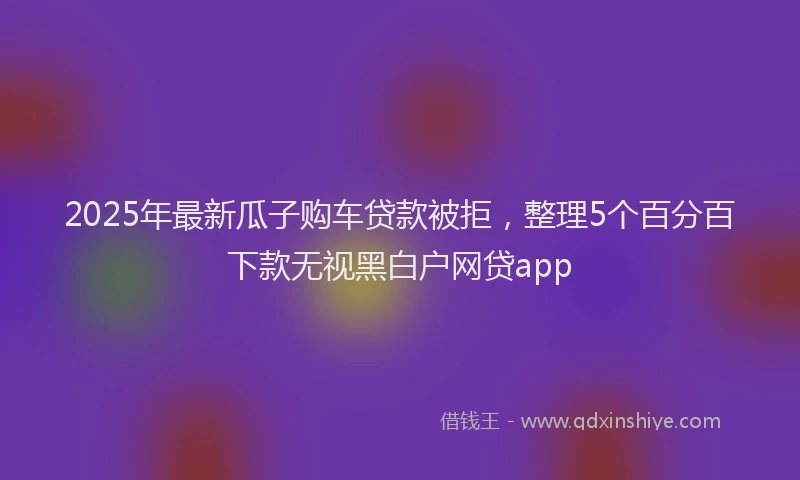2025年最新瓜子购车贷款被拒，整理5个百分百下款无视黑白户网贷app