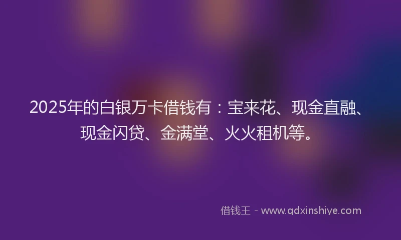 2025年的白银万卡借钱有：宝来花、现金直融、现金闪贷、金满堂、火火租机等。