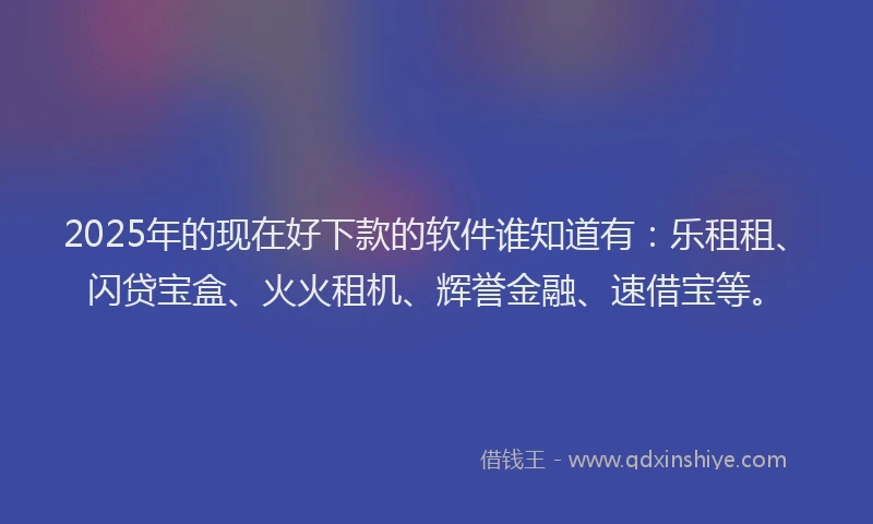 2025年的现在好下款的软件谁知道有：乐租租、闪贷宝盒、火火租机、辉誉金融、速借宝等。
