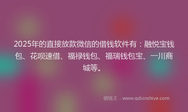 2025年的直接放款微信的借钱软件有：融悦宝钱包、花呗速借、福禄钱包、福瑞钱包宝、一川商城等。
