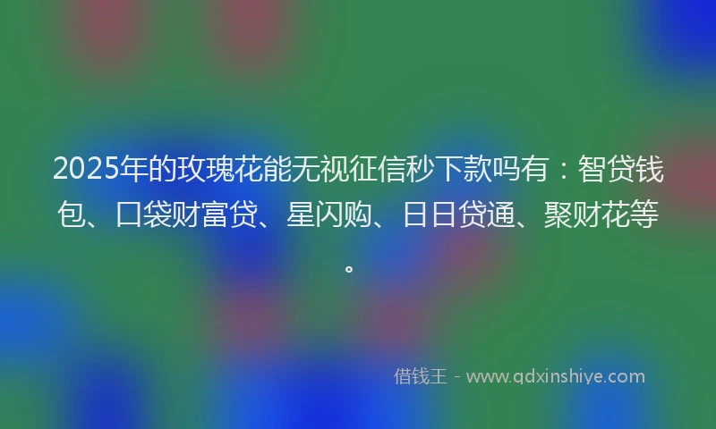 2025年的玫瑰花能无视征信秒下款吗有：智贷钱包、口袋财富贷、星闪购、日日贷通、聚财花等。