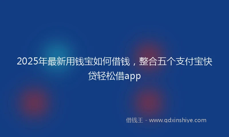 2025年最新用钱宝如何借钱，整合五个支付宝快贷轻松借app