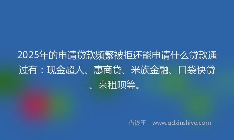 2025年的申请贷款频繁被拒还能申请什么贷款通过有：现金超人、惠商贷、米族金融、口袋快贷、来租呗等。