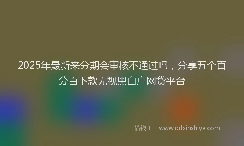 2025年最新来分期会审核不通过吗，分享五个百分百下款无视黑白户网贷平台