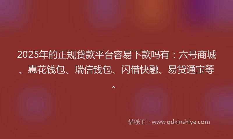 2025年的正规贷款平台容易下款吗有：六号商城、惠花钱包、瑞信钱包、闪借快融、易贷通宝等。
