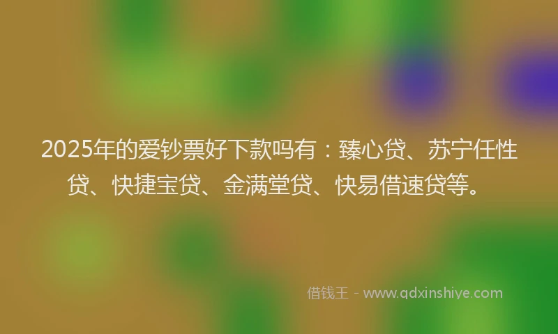 2025年的爱钞票好下款吗有：臻心贷、苏宁任性贷、快捷宝贷、金满堂贷、快易借速贷等。