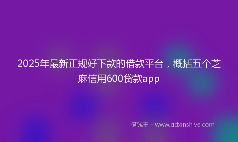 2025年最新正规好下款的借款平台，概括五个芝麻信用600贷款app