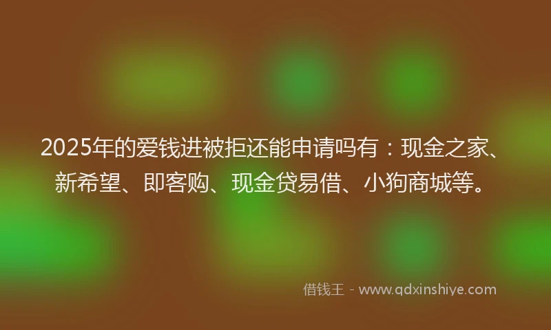 2025年的爱钱进被拒还能申请吗有：现金之家、新希望、即客购、现金贷易借、小狗商城等。