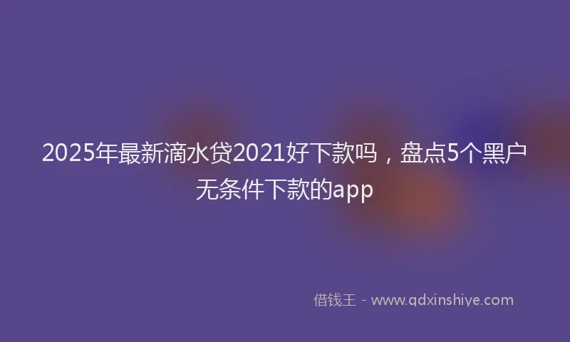 2025年最新滴水贷2021好下款吗，盘点5个黑户无条件下款的app
