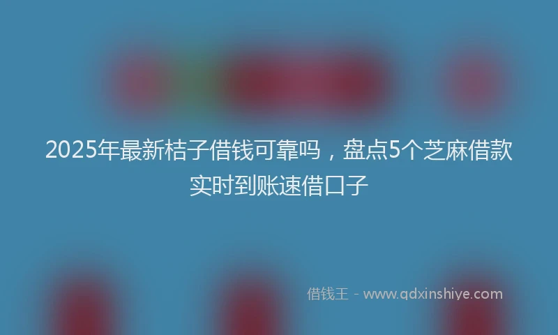 2025年最新桔子借钱可靠吗，盘点5个芝麻借款实时到账速借口子
