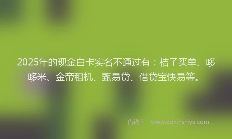 2025年的现金白卡实名不通过有：桔子买单、哆哆米、金帝租机、甄易贷、借贷宝快易等。